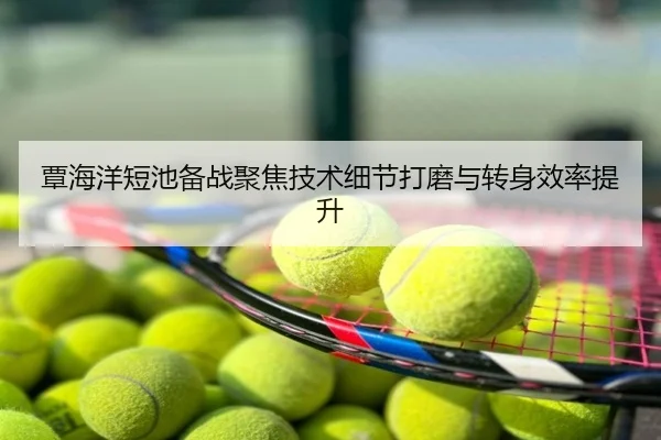 覃海洋短池备战聚焦技术细节打磨与转身效率提升
