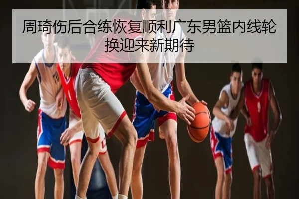 周琦伤后合练恢复顺利广东男篮内线轮换迎来新期待