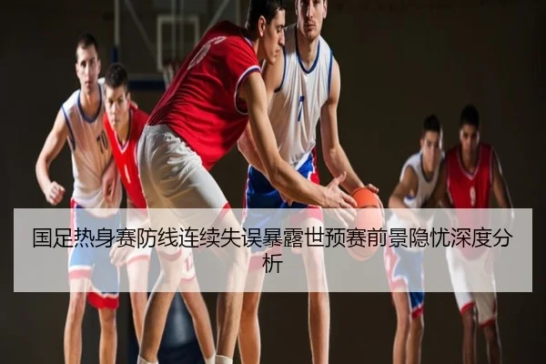 国足热身赛防线连续失误暴露世预赛前景隐忧深度分析
